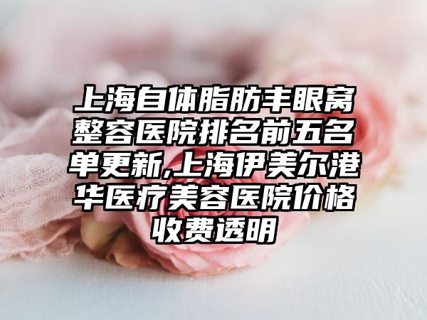 上海自体脂肪丰眼窝整容医院排名前五名单更新,上海伊美尔港华医疗美容医院价格收费透明