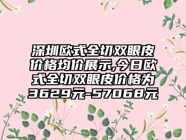 深圳欧式全切双眼皮价格均价展示,今日欧式全切双眼皮价格为3629元-57068元