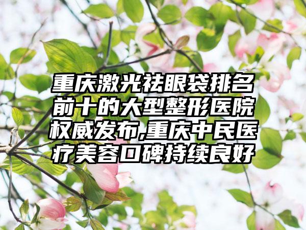 重庆激光祛眼袋排名前十的大型整形医院权威发布,重庆中民医疗美容口碑持续良好