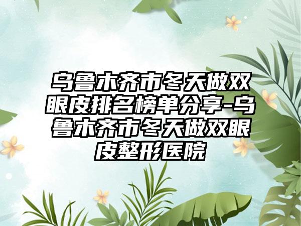 乌鲁木齐市冬天做双眼皮排名榜单分享-乌鲁木齐市冬天做双眼皮整形医院