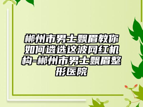 郴州市男士飘眉教你如何遴选这波网红机构-郴州市男士飘眉整形医院