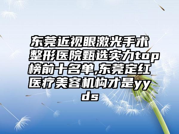 东莞近视眼激光手术整形医院甄选实力top榜前十名单,东莞定红医疗美容机构才是yyds