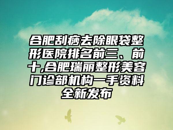 合肥刮痧去除眼袋整形医院排名前三、前十,合肥瑞丽整形美容门诊部机构一手资料全新发布