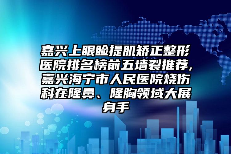 嘉兴上眼睑提肌矫正整形医院排名榜前五墙裂推荐,嘉兴海宁市人民医院烧伤科在隆鼻、隆胸领域大展身手