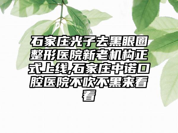 石家庄光子去黑眼圈整形医院新老机构正式上线,石家庄中诺口腔医院不吹不黑来看看