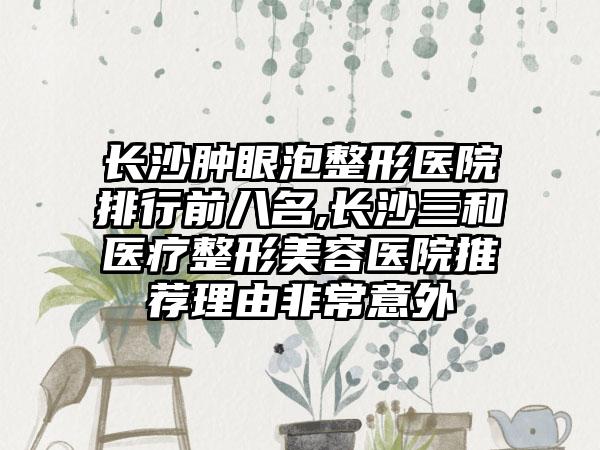 长沙肿眼泡整形医院排行前八名,长沙三和医疗整形美容医院推荐理由非常意外