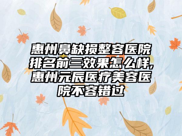 惠州鼻缺损整容医院排名前三成果怎么样,惠州元辰医疗美容医院不容错过