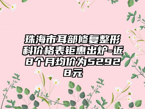 珠海市耳部修复整形科价格表钜惠出炉-近8个月均价为52928元