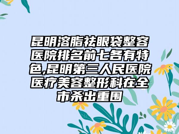 昆明溶脂祛眼袋整容医院排名前七各有特色,昆明第三人民医院医疗美容整形科在全市杀出重围