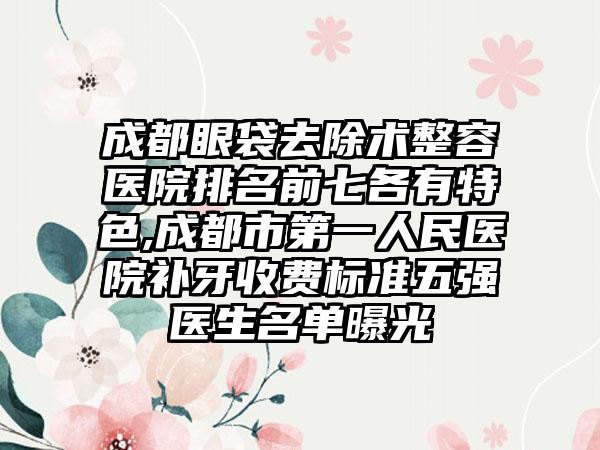 成都眼袋去除术整容医院排名前七各有特色,成都市第一人民医院补牙收费标准五强医生名单曝光