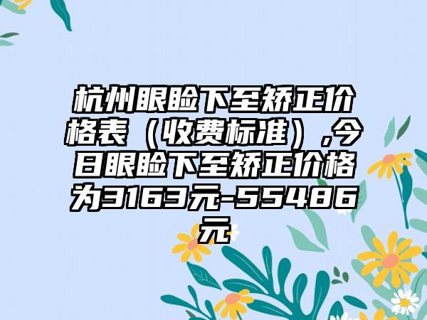 杭州眼睑下至矫正价格表（收费标准）,今日眼睑下至矫正价格为3163元-55486元