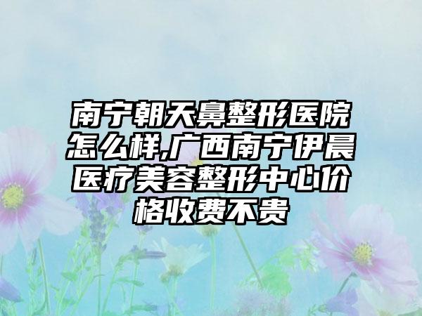 南宁朝天鼻整形医院怎么样,广西南宁伊晨医疗美容整形中心价格收费不贵