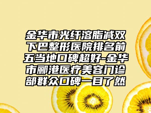 金华市光纤溶脂减双下巴整形医院排名前五当地口碑超好-金华市郦港医疗美容门诊部群众口碑一目了然