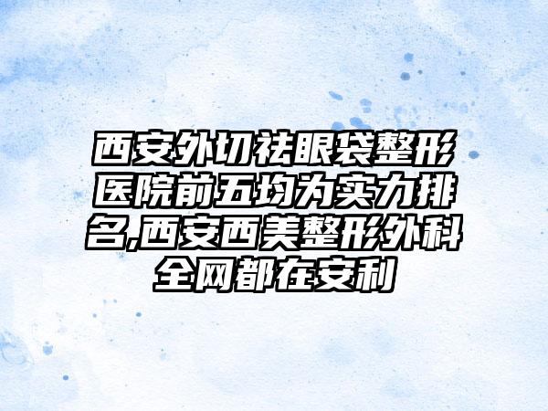 西安外切祛眼袋整形医院前五均为实力排名,西安西美整形外科全网都在安利