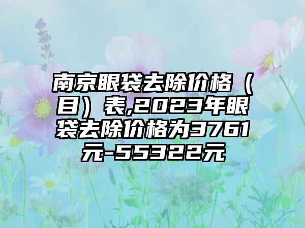 南京眼袋去除价格（目）表,2023年眼袋去除价格为3761元-55322元