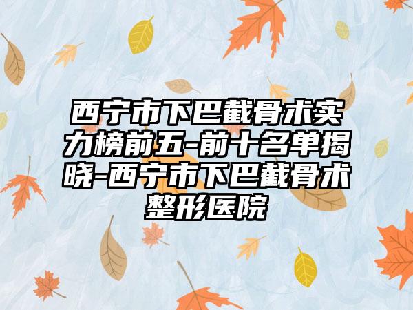 西宁市下巴截骨术实力榜前五-前十名单揭晓-西宁市下巴截骨术整形医院