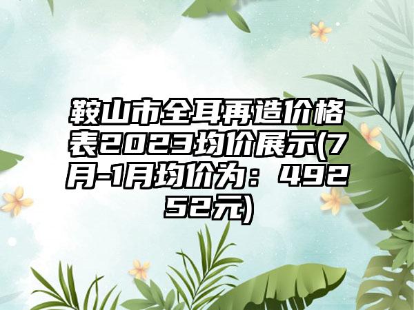 鞍山市全耳再造价格表2023均价展示(7月-1月均价为：49252元)