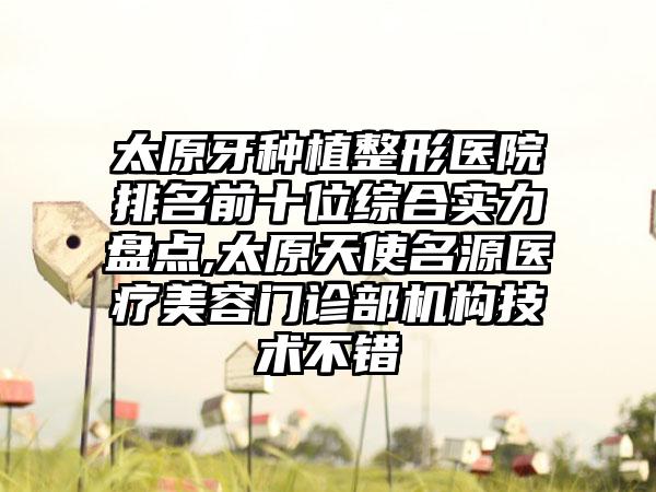 太原牙种植整形医院排名前十位综合实力盘点,太原天使名源医疗美容门诊部机构技术不错