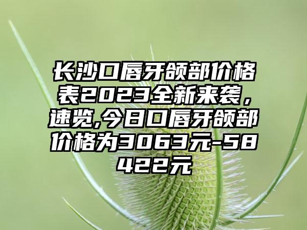 长沙口唇牙颌部价格表2023全新来袭，速览,今日口唇牙颌部价格为3063元-58422元