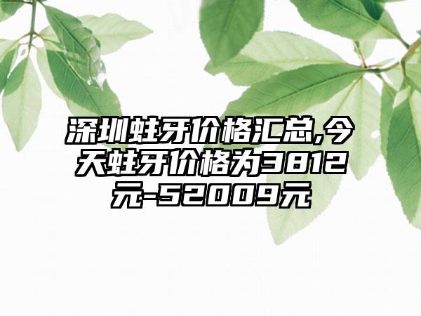 深圳蛀牙价格汇总,今天蛀牙价格为3812元-52009元