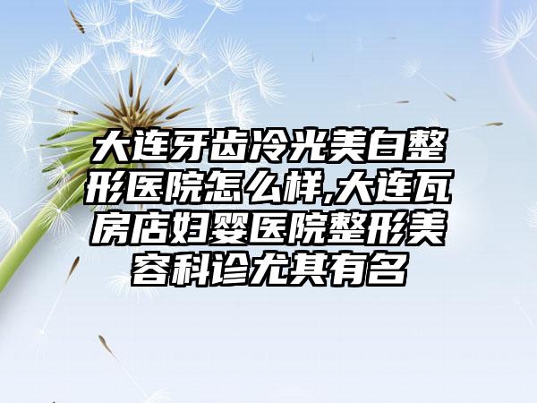 大连牙齿冷光美白整形医院怎么样,大连瓦房店妇婴医院整形美容科诊尤其有名