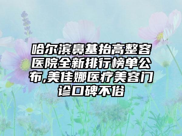 哈尔滨鼻基抬高整容医院全新排行榜单公布,美佳娜医疗美容门诊口碑不俗