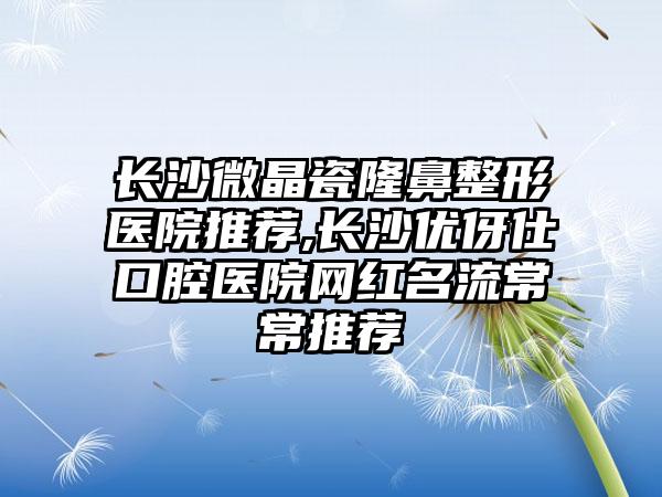 长沙微晶瓷隆鼻整形医院推荐,长沙优伢仕口腔医院网红名流常常推荐