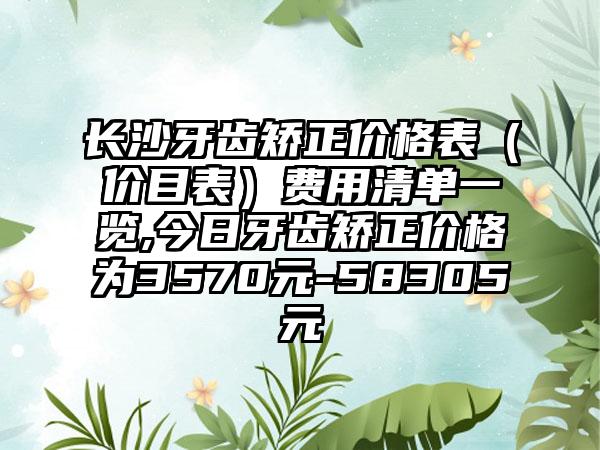 长沙牙齿矫正价格表（价目表）费用清单一览,今日牙齿矫正价格为3570元-58305元