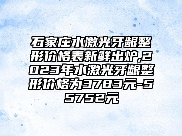 石家庄水激光牙龈整形价格表新鲜出炉,2023年水激光牙龈整形价格为3783元-55752元