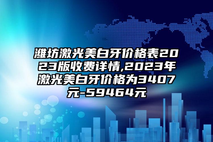 潍坊激光美白牙价格表2023版收费详情,2023年激光美白牙价格为3407元-59464元