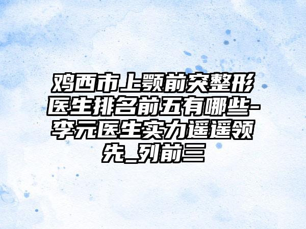 鸡西市上颚前突整形医生排名前五有哪些-李元医生实力遥遥领跑_列前三