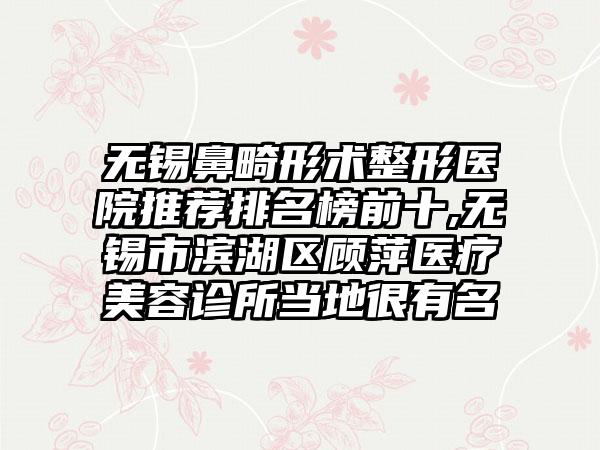 无锡鼻畸形术整形医院推荐排名榜前十,无锡市滨湖区顾萍医疗美容诊所当地很有名