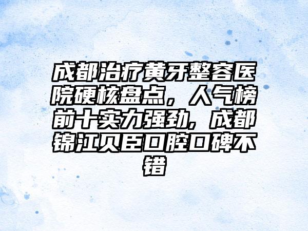 成都治疗黄牙整容医院硬核盘点，人气榜前十实力强劲, 成都锦江贝臣口腔口碑不错