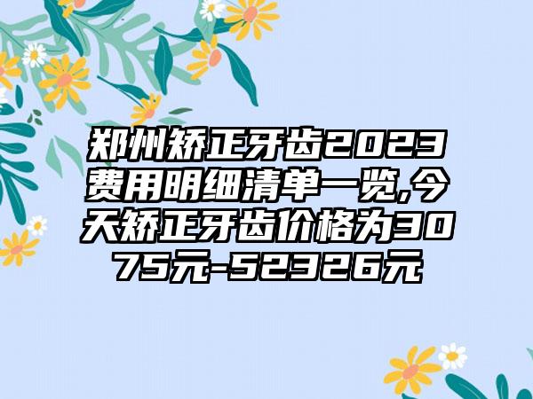 郑州矫正牙齿2023费用明细清单一览,今天矫正牙齿价格为3075元-52326元