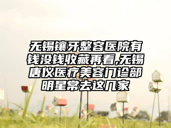 无锡镶牙整容医院有钱没钱收藏再看,无锡唐仪医疗美容门诊部明星常去这几家