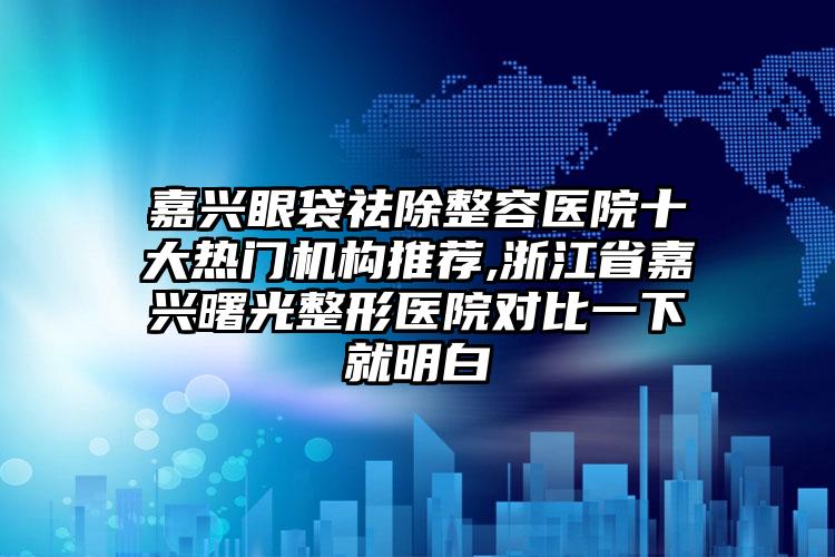 嘉兴眼袋祛除整容医院十大热门机构推荐,浙江省嘉兴曙光整形医院对比一下就明白