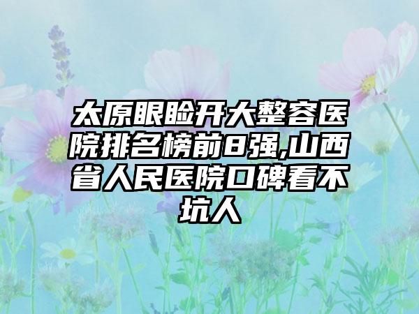 太原眼睑开大整容医院排名榜前8强,山西省人民医院口碑看不坑人