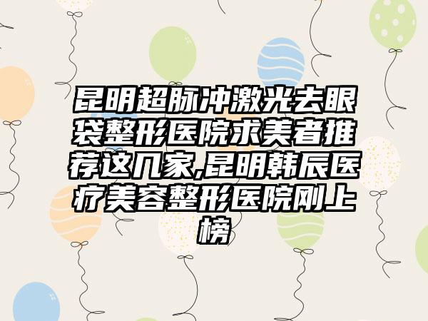 昆明超脉冲激光去眼袋整形医院求美者推荐这几家,昆明韩辰医疗美容整形医院刚上榜