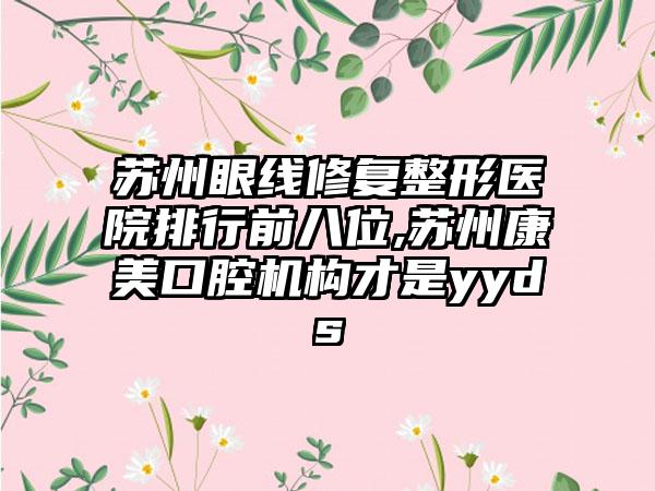 苏州眼线修复整形医院排行前八位,苏州康美口腔机构才是yyds