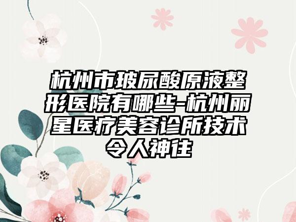 杭州市玻尿酸原液整形医院有哪些-杭州丽星医疗美容诊所技术令人神往