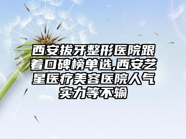 西安拔牙整形医院跟着口碑榜单选,西安艺星医疗美容医院人气实力等不输