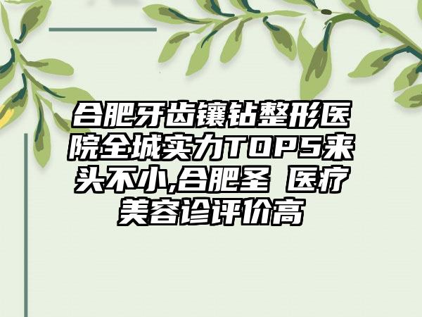 合肥牙齿镶钻整形医院全城实力TOP5来头不小,合肥圣喆医疗美容诊评价高