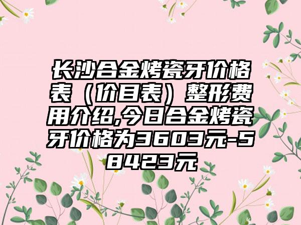 长沙合金烤瓷牙价格表（价目表）整形费用介绍,今日合金烤瓷牙价格为3603元-58423元