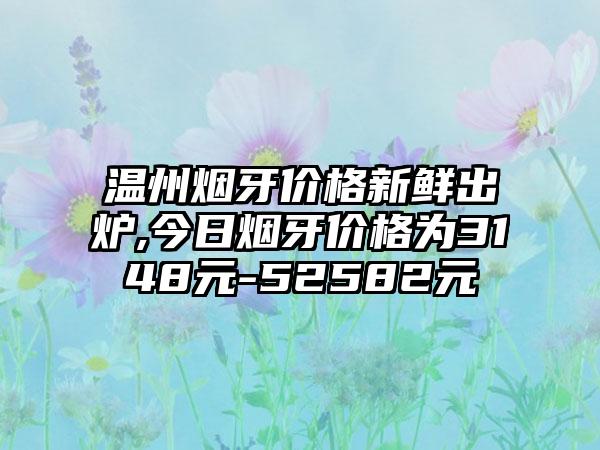 温州烟牙价格新鲜出炉,今日烟牙价格为3148元-52582元