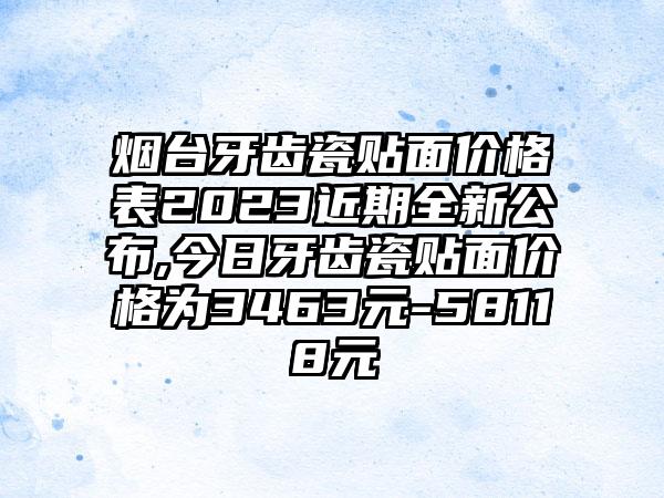 烟台牙齿瓷贴面价格表2023近期全新公布,今日牙齿瓷贴面价格为3463元-58118元