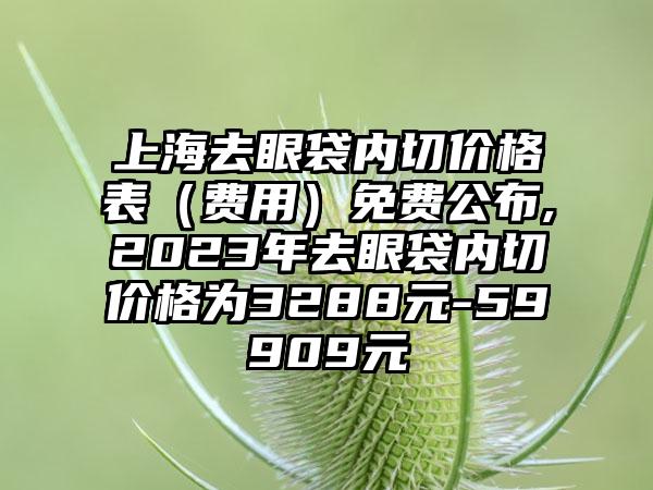 上海去眼袋内切价格表（费用）免费公布,2023年去眼袋内切价格为3288元-59909元