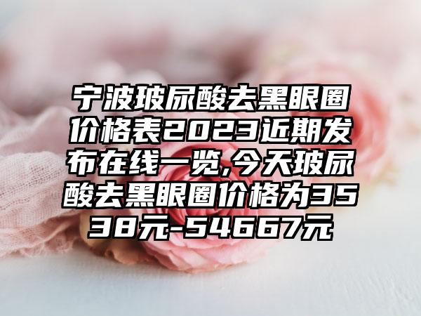 宁波玻尿酸去黑眼圈价格表2023近期发布在线一览,今天玻尿酸去黑眼圈价格为3538元-54667元