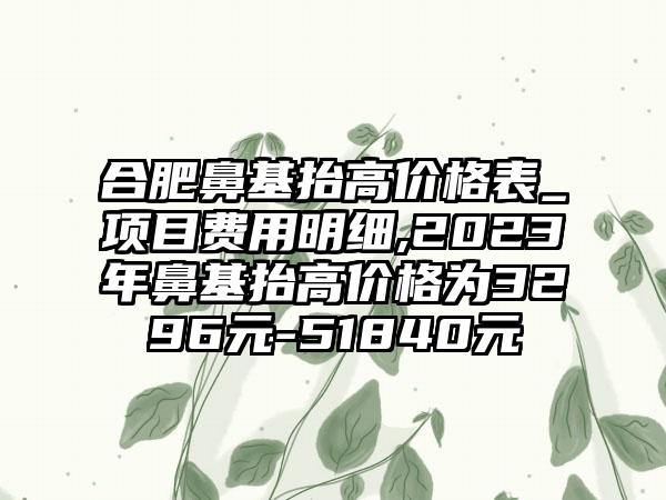 合肥鼻基抬高价格表_项目费用明细,2023年鼻基抬高价格为3296元-51840元