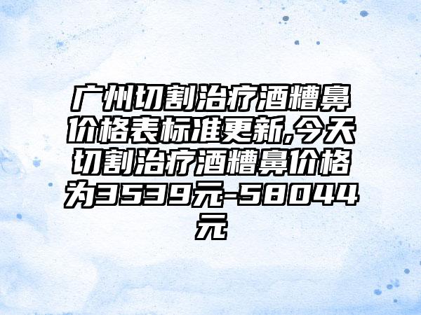 广州切割治疗酒糟鼻价格表标准更新,今天切割治疗酒糟鼻价格为3539元-58044元