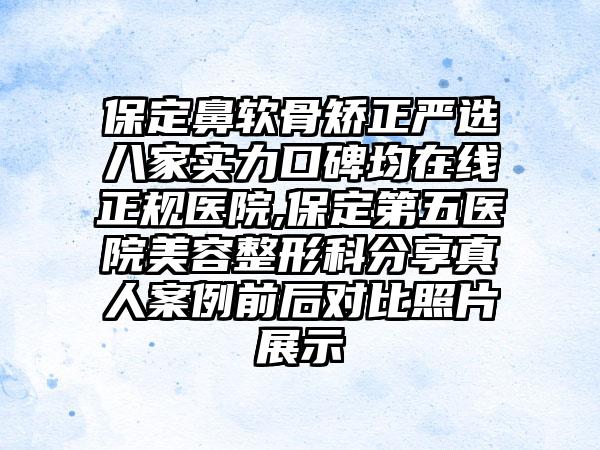 保定鼻软骨矫正严选八家实力口碑均在线正规医院,保定第五医院美容整形科分享真人实例前后对比照片展示